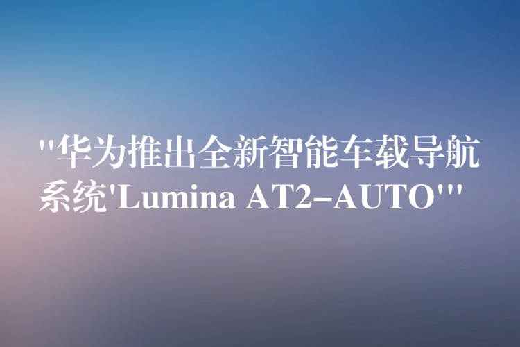 “华为推出全新智能车载导航系统’Lumina AT2-AUTO'”