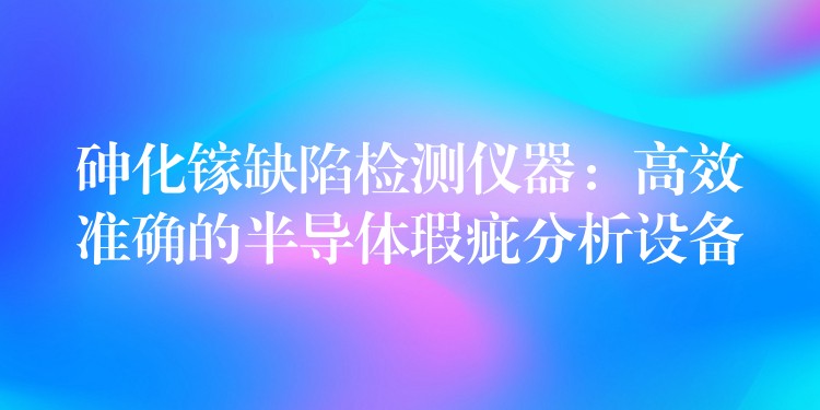 砷化镓缺陷检测仪器:高效准确的半导体瑕疵分析设备