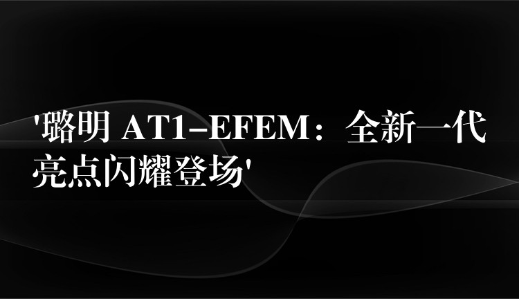‘璐明 AT1-EFEM：全新一代亮点闪耀登场’