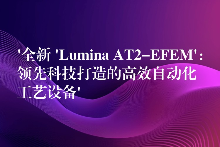‘全新 ‘Lumina AT2-EFEM’：领先科技打造的高效自动化工艺设备’