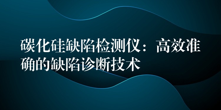 碳化硅缺陷检测仪：高效准确的缺陷诊断技术