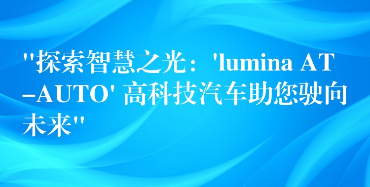 “探索智慧之光：’lumina AT-AUTO’ 高科技汽车助您驶向未来”