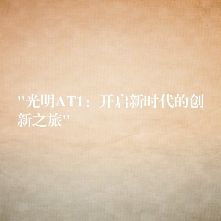 “光明AT1：开启新时代的创新之旅”