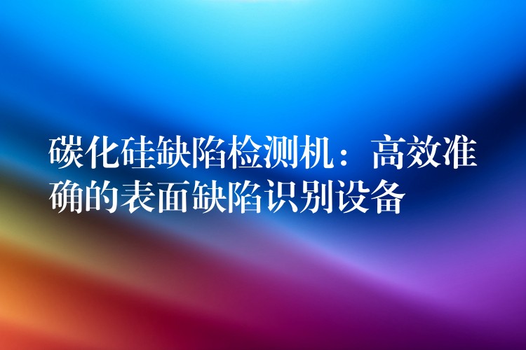 碳化硅缺陷检测机:高效准确的表面缺陷识别设备