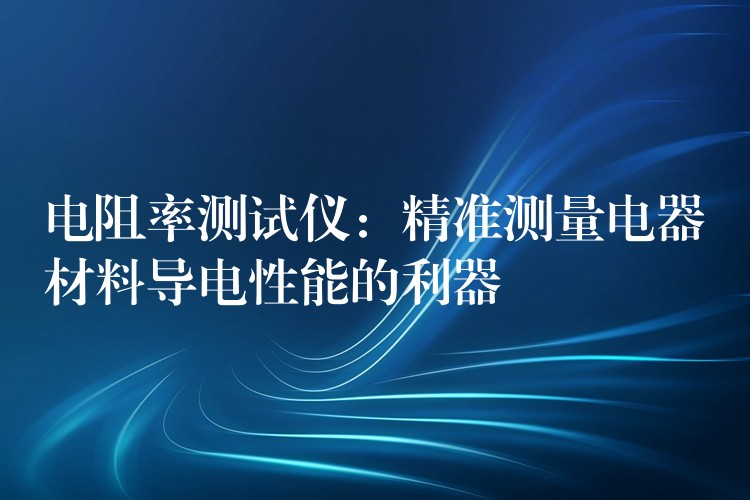 电阻率测试仪:精准测量电器材料导电性能的利器