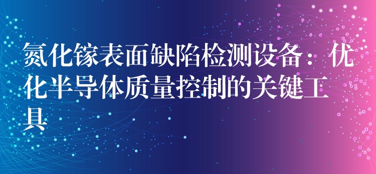 氮化镓表面缺陷检测设备:优化半导体质量控制的关键工具