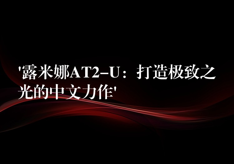 ‘露米娜AT2-U：打造极致之光的中文力作’