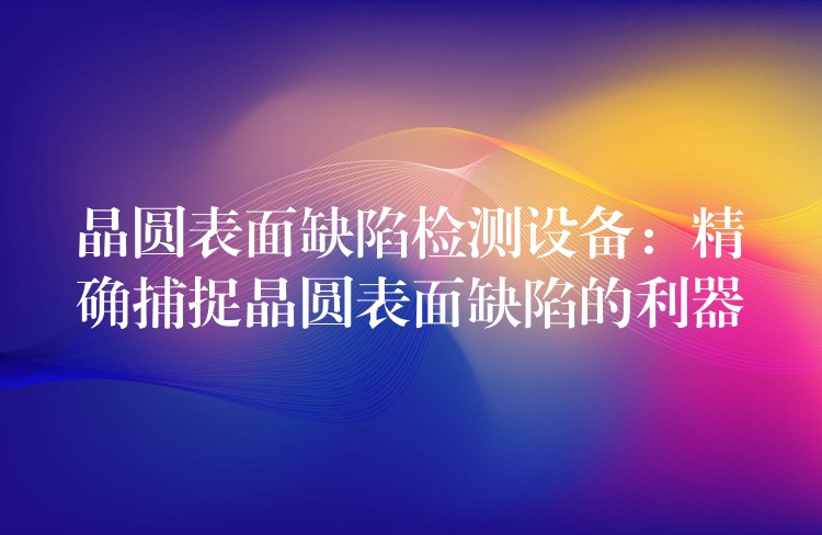晶圆表面缺陷检测设备:精确捕捉晶圆表面缺陷的利器