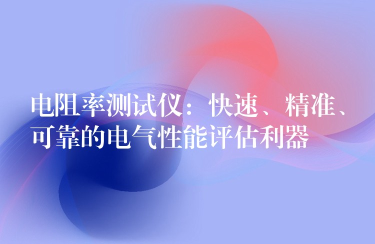 电阻率测试仪:快速、精准、可靠的电气性能评估利器