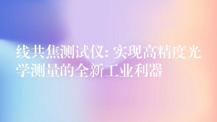 线共焦测试仪: 实现高精度光学测量的全新工业利器