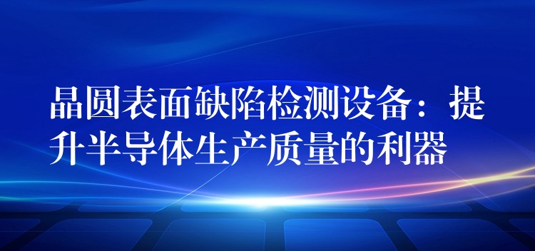 晶圆表面缺陷检测设备:提升半导体生产质量的利器