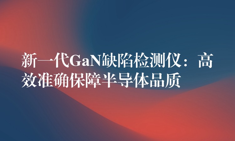 新一代GaN缺陷检测仪:高效准确保障半导体品质