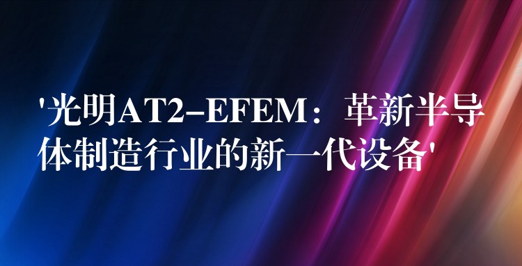 ‘光明AT2-EFEM：革新半导体制造行业的新一代设备’