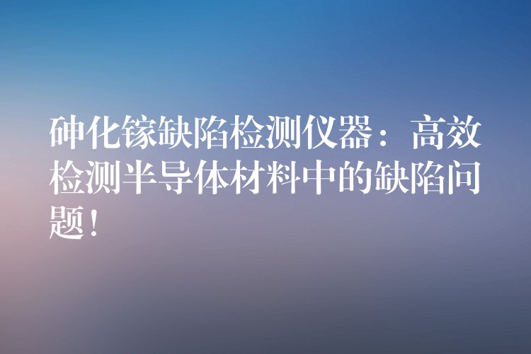 砷化镓缺陷检测仪器：高效检测半导体材料中的缺陷问题！