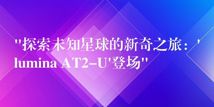 “探索未知星球的新奇之旅：’lumina AT2-U’登场”