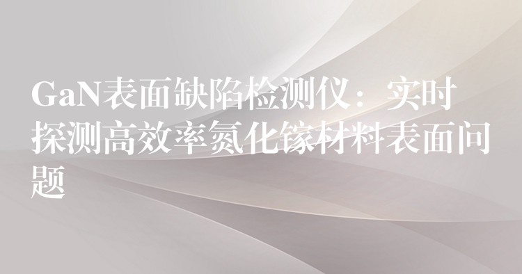 GaN表面缺陷检测仪:实时探测高效率氮化镓材料表面问题