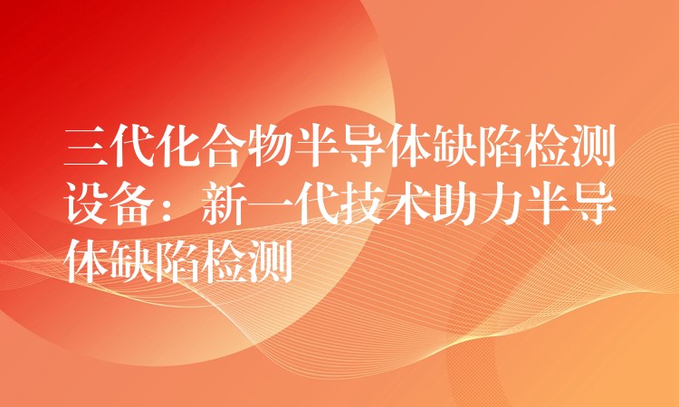 三代化合物半导体缺陷检测设备:新一代技术助力半导体缺陷检测