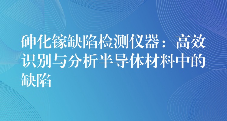 砷化镓缺陷检测仪器：高效识别与分析半导体材料中的缺陷
