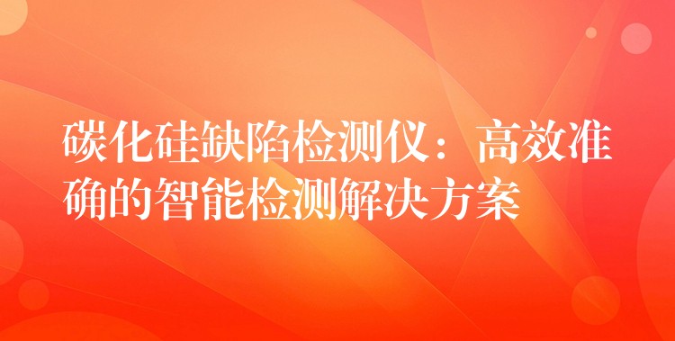 碳化硅缺陷检测仪:高效准确的智能检测解决方案
