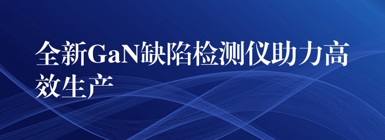 全新GaN缺陷检测仪助力高效生产