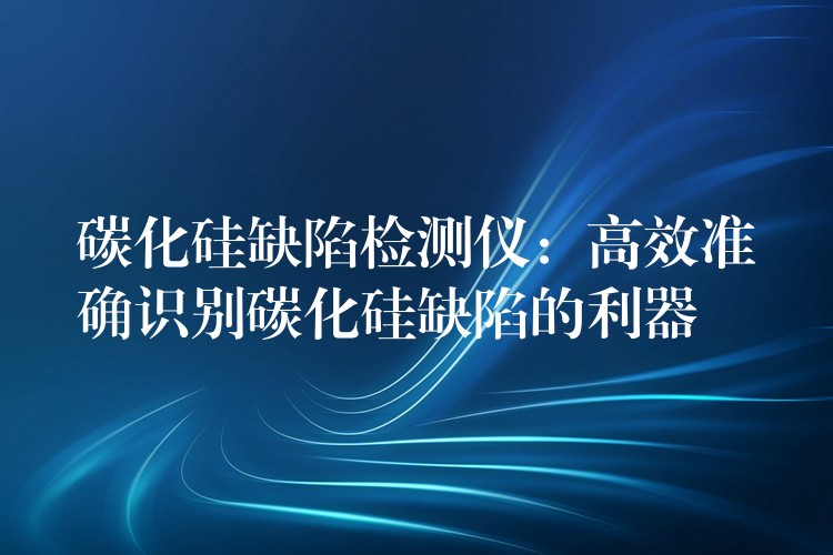 碳化硅缺陷检测仪:高效准确识别碳化硅缺陷的利器