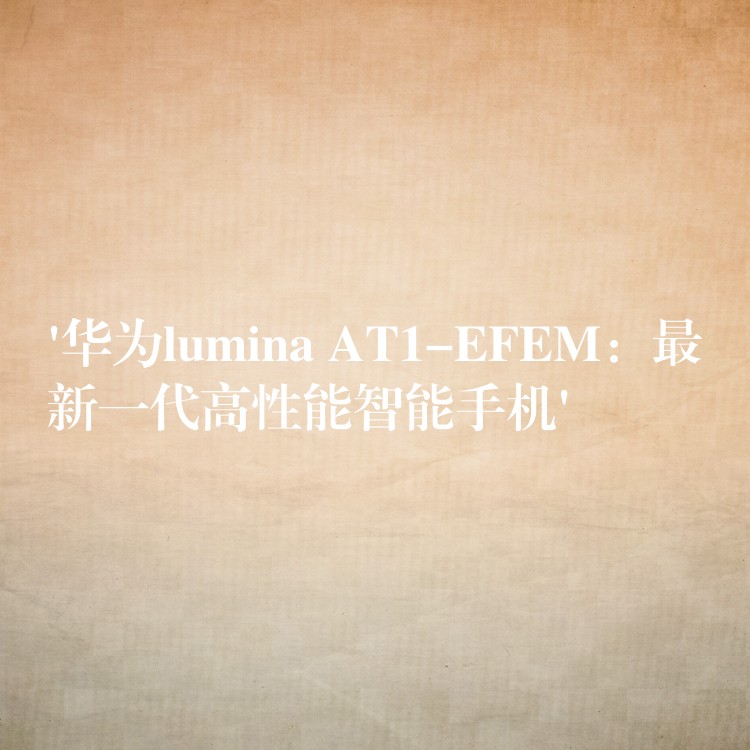 ‘华为lumina AT1-EFEM:最新一代高性能智能手机’