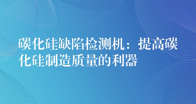 碳化硅缺陷检测机：提高碳化硅制造质量的利器