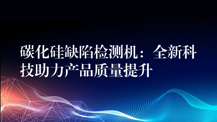 碳化硅缺陷检测机：全新科技助力产品质量提升