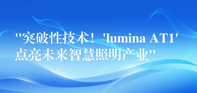 “突破性技术！’lumina AT1′ 点亮未来智慧照明产业”