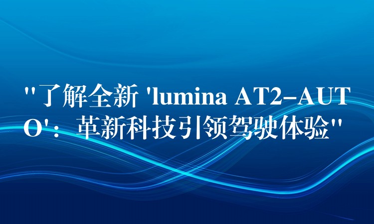 “了解全新 ‘lumina AT2-AUTO’:革新科技引领驾驶体验”