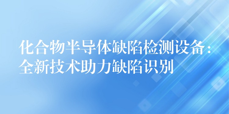 化合物半导体缺陷检测设备：全新技术助力缺陷识别
