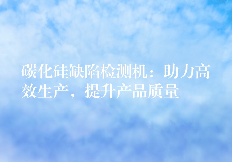 碳化硅缺陷检测机:助力高效生产,提升产品质量