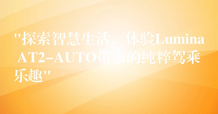 “探索智慧生活，体验Lumina AT2-AUTO带来的纯粹驾乘乐趣”