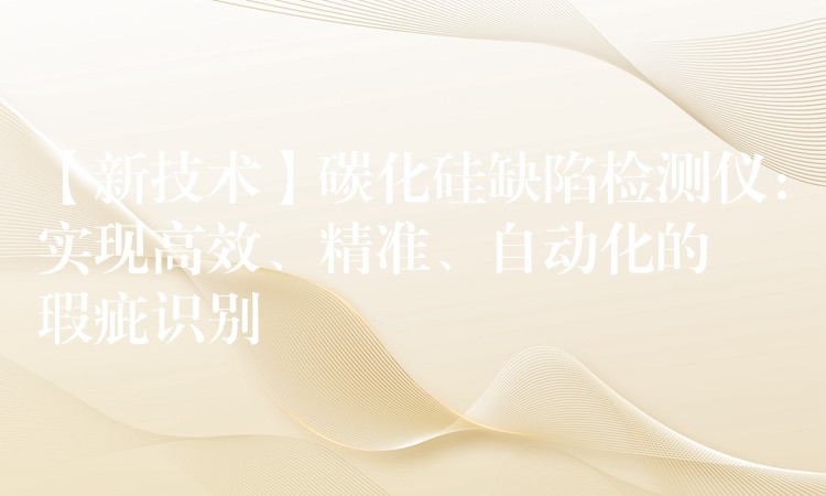 【新技术】碳化硅缺陷检测仪:实现高效、精准、自动化的瑕疵识别