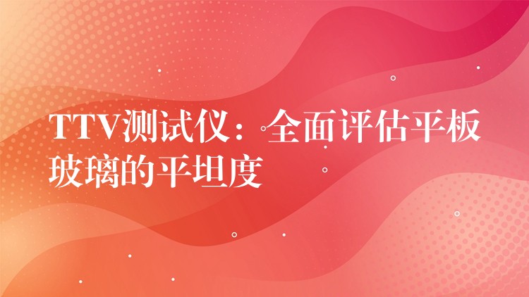TTV测试仪：全面评估平板玻璃的平坦度