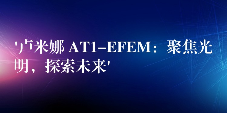 ‘卢米娜 AT1-EFEM：聚焦光明，探索未来’