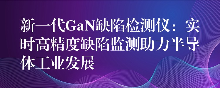 新一代GaN缺陷检测仪:实时高精度缺陷监测助力半导体工业发展