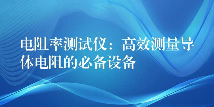 电阻率测试仪：高效测量导体电阻的必备设备