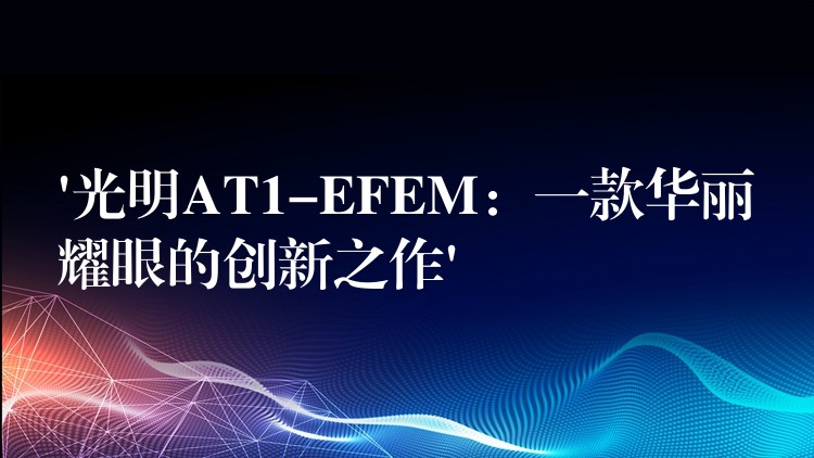 ‘光明AT1-EFEM:一款华丽耀眼的创新之作’