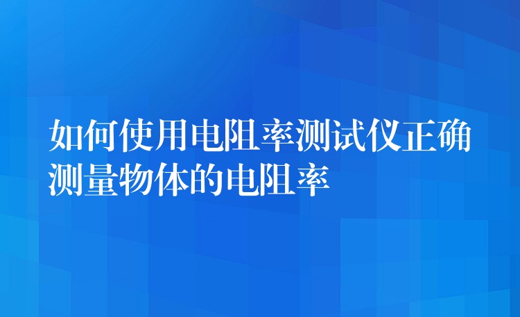 如何使用电阻率测试仪正确测量物体的电阻率