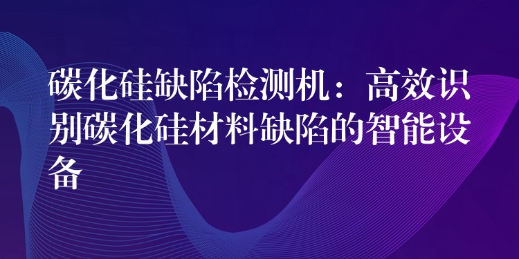 碳化硅缺陷检测机:高效识别碳化硅材料缺陷的智能设备