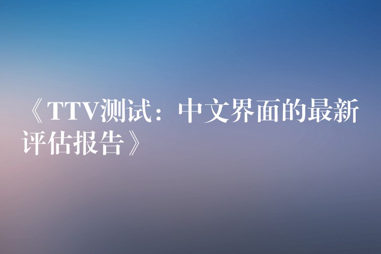 《TTV测试:中文界面的最新评估报告》
