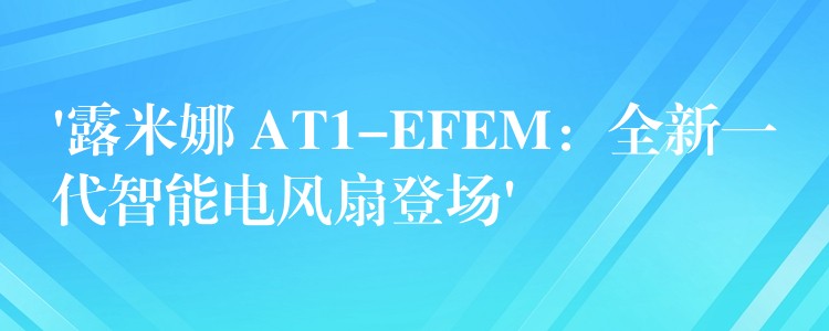 ‘露米娜 AT1-EFEM：全新一代智能电风扇登场’