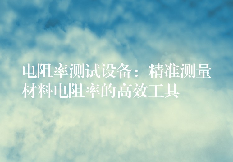 电阻率测试设备：精准测量材料电阻率的高效工具