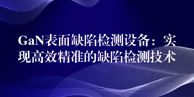 GaN表面缺陷检测设备：实现高效精准的缺陷检测技术