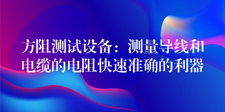 方阻测试设备：测量导线和电缆的电阻快速准确的利器