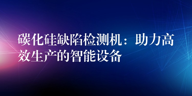 碳化硅缺陷检测机：助力高效生产的智能设备