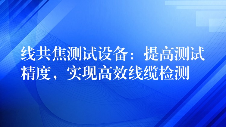 线共焦测试设备：提高测试精度，实现高效线缆检测