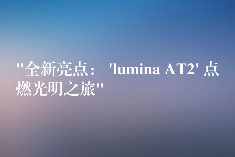 “全新亮点： ‘lumina AT2’ 点燃光明之旅”