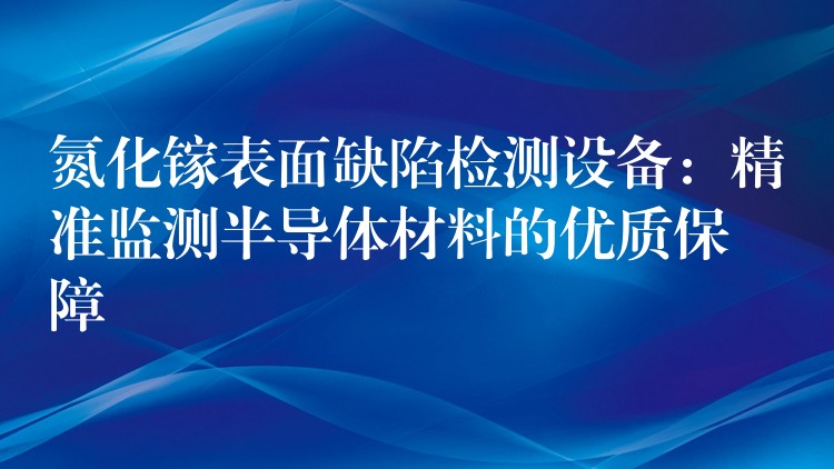 氮化镓表面缺陷检测设备：精准监测半导体材料的优质保障